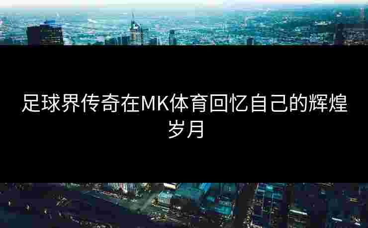 足球界传奇在MK体育回忆自己的辉煌岁月