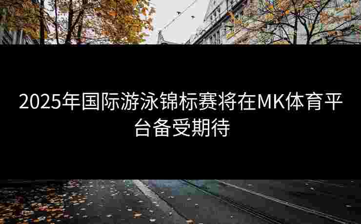 2025年国际游泳锦标赛将在MK体育平台备受期待